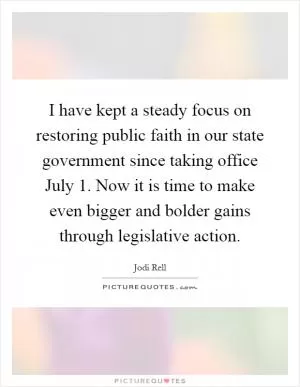 I have kept a steady focus on restoring public faith in our state government since taking office July 1. Now it is time to make even bigger and bolder gains through legislative action Picture Quote #1