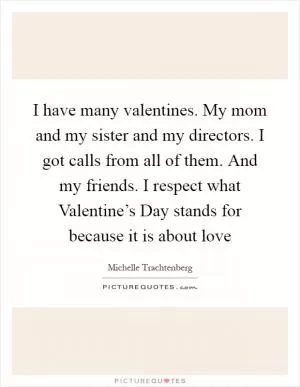 I have many valentines. My mom and my sister and my directors. I got calls from all of them. And my friends. I respect what Valentine’s Day stands for because it is about love Picture Quote #1