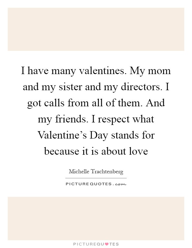 I have many valentines. My mom and my sister and my directors. I got calls from all of them. And my friends. I respect what Valentine's Day stands for because it is about love Picture Quote #1