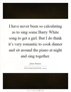 I have never been so calculating as to sing some Barry White song to get a girl. But I do think it’s very romantic to cook dinner and sit around the piano at night and sing together Picture Quote #1