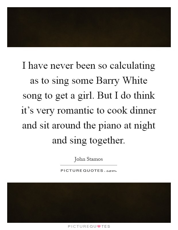 I have never been so calculating as to sing some Barry White song to get a girl. But I do think it's very romantic to cook dinner and sit around the piano at night and sing together Picture Quote #1