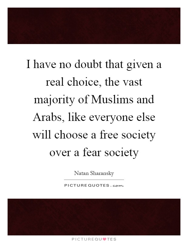 I have no doubt that given a real choice, the vast majority of Muslims and Arabs, like everyone else will choose a free society over a fear society Picture Quote #1