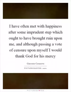 I have often met with happiness after some imprudent step which ought to have brought ruin upon me, and although passing a vote of censure upon myself I would thank God for his mercy Picture Quote #1