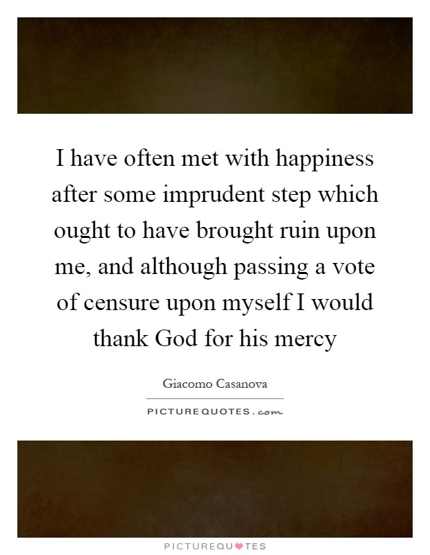 I have often met with happiness after some imprudent step which ought to have brought ruin upon me, and although passing a vote of censure upon myself I would thank God for his mercy Picture Quote #1