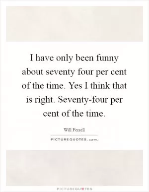I have only been funny about seventy four per cent of the time. Yes I think that is right. Seventy-four per cent of the time Picture Quote #1