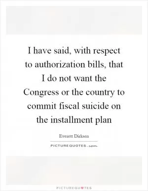 I have said, with respect to authorization bills, that I do not want the Congress or the country to commit fiscal suicide on the installment plan Picture Quote #1