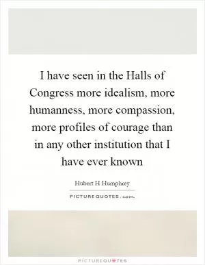 I have seen in the Halls of Congress more idealism, more humanness, more compassion, more profiles of courage than in any other institution that I have ever known Picture Quote #1