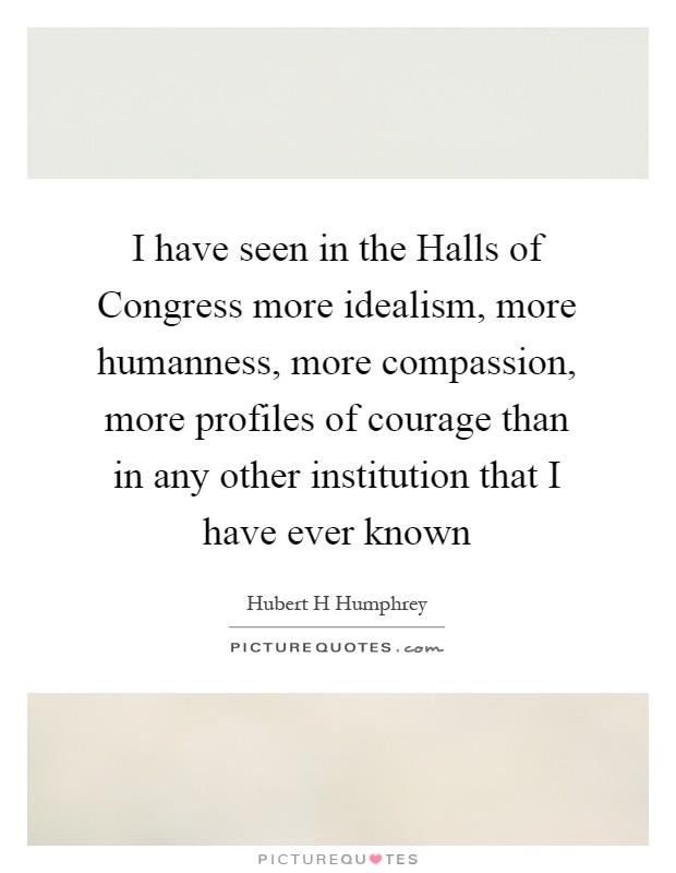 I have seen in the Halls of Congress more idealism, more humanness, more compassion, more profiles of courage than in any other institution that I have ever known Picture Quote #1