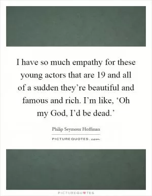 I have so much empathy for these young actors that are 19 and all of a sudden they’re beautiful and famous and rich. I’m like, ‘Oh my God, I’d be dead.’ Picture Quote #1