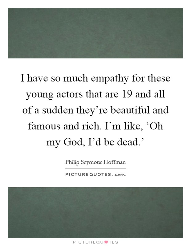 I have so much empathy for these young actors that are 19 and all of a sudden they're beautiful and famous and rich. I'm like, ‘Oh my God, I'd be dead.' Picture Quote #1