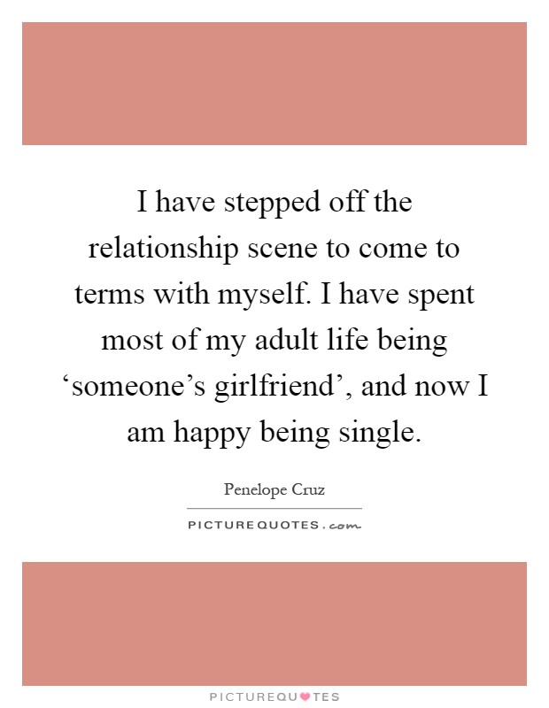 I have stepped off the relationship scene to come to terms with myself. I have spent most of my adult life being ‘someone's girlfriend', and now I am happy being single Picture Quote #1