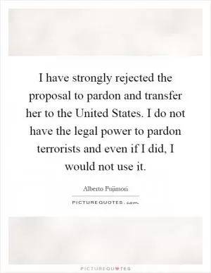 I have strongly rejected the proposal to pardon and transfer her to the United States. I do not have the legal power to pardon terrorists and even if I did, I would not use it Picture Quote #1