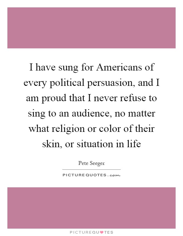 I have sung for Americans of every political persuasion, and I am proud that I never refuse to sing to an audience, no matter what religion or color of their skin, or situation in life Picture Quote #1