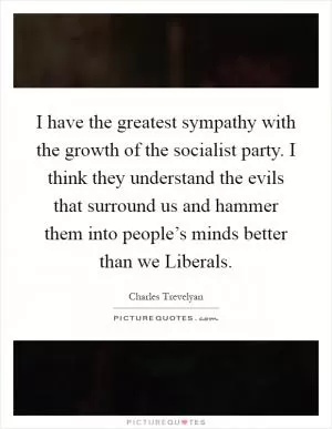 I have the greatest sympathy with the growth of the socialist party. I think they understand the evils that surround us and hammer them into people’s minds better than we Liberals Picture Quote #1