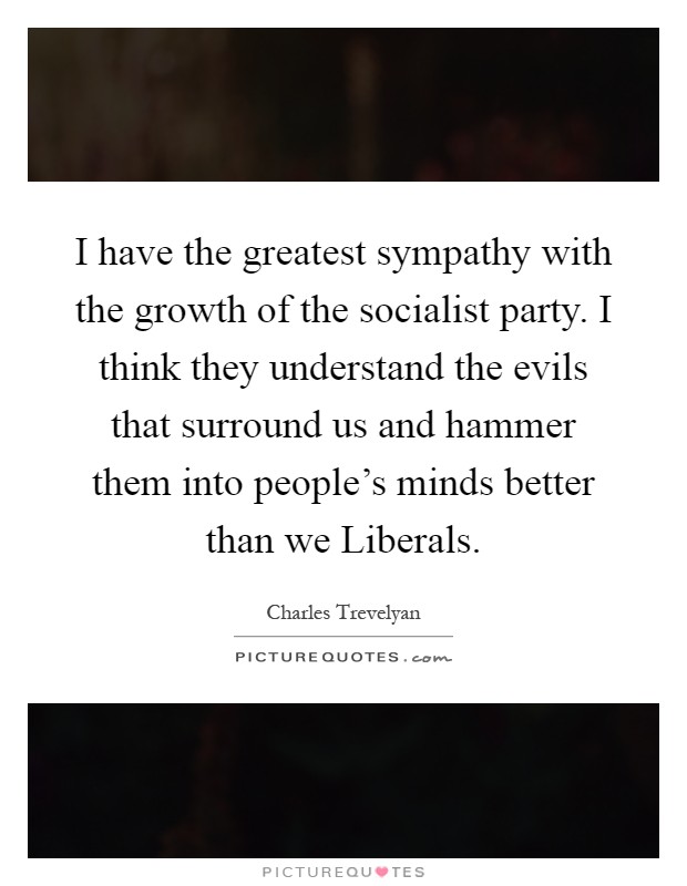 I have the greatest sympathy with the growth of the socialist party. I think they understand the evils that surround us and hammer them into people's minds better than we Liberals Picture Quote #1