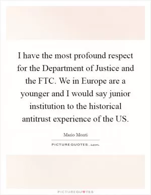 I have the most profound respect for the Department of Justice and the FTC. We in Europe are a younger and I would say junior institution to the historical antitrust experience of the US Picture Quote #1