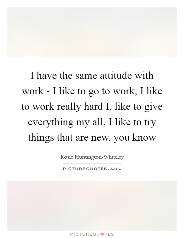 I have the same attitude with work - I like to go to work, I like to work really hard I, like to give everything my all, I like to try things that are new, you know Picture Quote #1