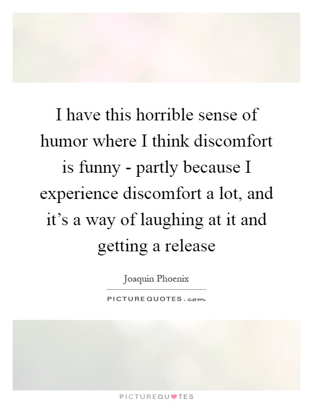 I have this horrible sense of humor where I think discomfort is funny - partly because I experience discomfort a lot, and it's a way of laughing at it and getting a release Picture Quote #1