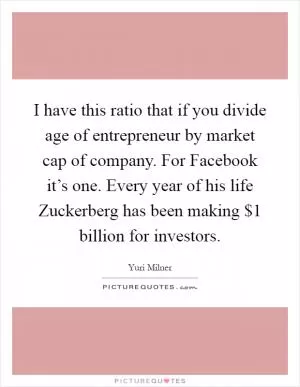 I have this ratio that if you divide age of entrepreneur by market cap of company. For Facebook it’s one. Every year of his life Zuckerberg has been making $1 billion for investors Picture Quote #1