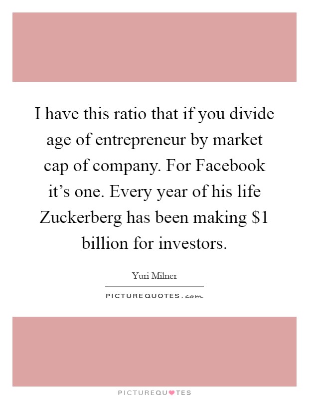 I have this ratio that if you divide age of entrepreneur by market cap of company. For Facebook it's one. Every year of his life Zuckerberg has been making $1 billion for investors Picture Quote #1