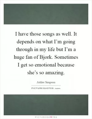 I have those songs as well. It depends on what I’m going through in my life but I’m a huge fan of Bjork. Sometimes I get so emotional because she’s so amazing Picture Quote #1
