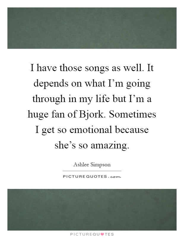 I have those songs as well. It depends on what I'm going through in my life but I'm a huge fan of Bjork. Sometimes I get so emotional because she's so amazing Picture Quote #1