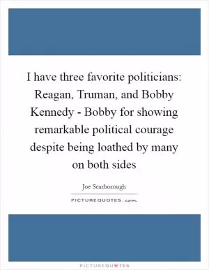 I have three favorite politicians: Reagan, Truman, and Bobby Kennedy - Bobby for showing remarkable political courage despite being loathed by many on both sides Picture Quote #1