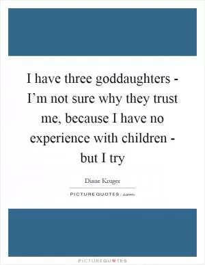 I have three goddaughters - I’m not sure why they trust me, because I have no experience with children - but I try Picture Quote #1