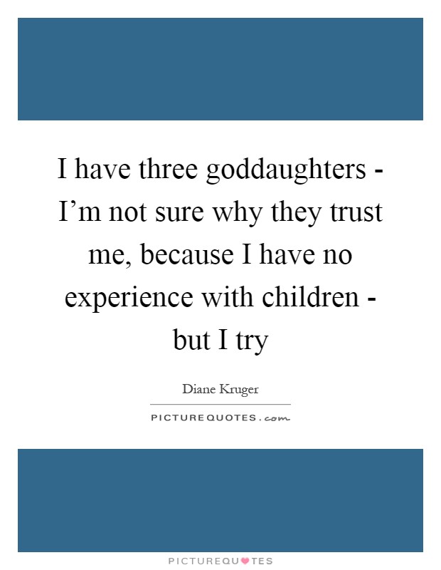 I have three goddaughters - I'm not sure why they trust me, because I have no experience with children - but I try Picture Quote #1