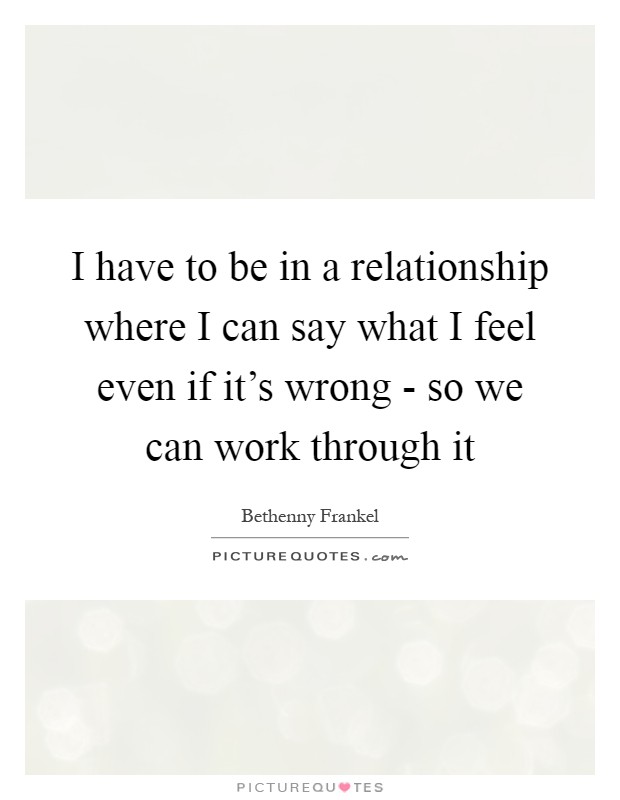 I have to be in a relationship where I can say what I feel even if it's wrong - so we can work through it Picture Quote #1