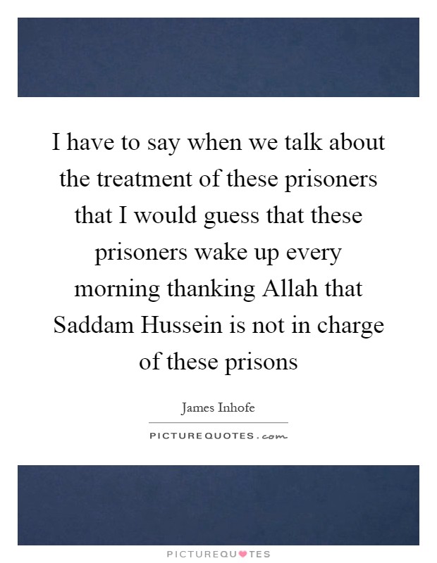 I have to say when we talk about the treatment of these prisoners that I would guess that these prisoners wake up every morning thanking Allah that Saddam Hussein is not in charge of these prisons Picture Quote #1