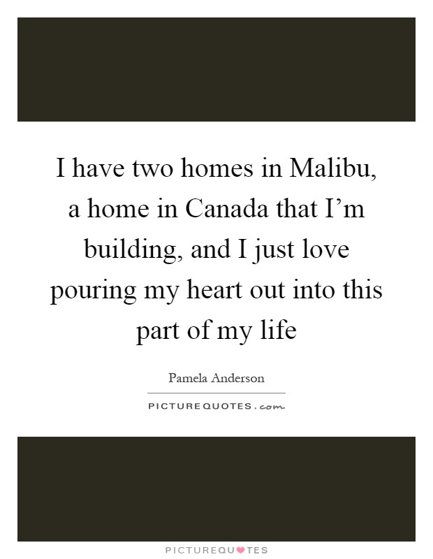 I have two homes in Malibu, a home in Canada that I'm building, and I just love pouring my heart out into this part of my life Picture Quote #1
