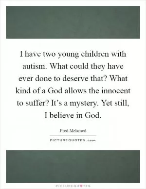 I have two young children with autism. What could they have ever done to deserve that? What kind of a God allows the innocent to suffer? It’s a mystery. Yet still, I believe in God Picture Quote #1