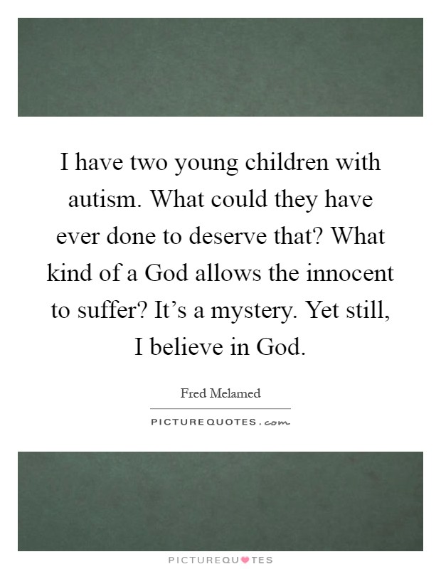 I have two young children with autism. What could they have ever done to deserve that? What kind of a God allows the innocent to suffer? It's a mystery. Yet still, I believe in God Picture Quote #1