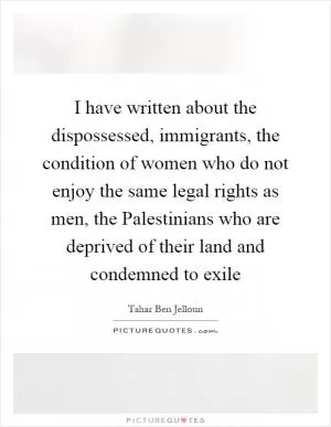 I have written about the dispossessed, immigrants, the condition of women who do not enjoy the same legal rights as men, the Palestinians who are deprived of their land and condemned to exile Picture Quote #1