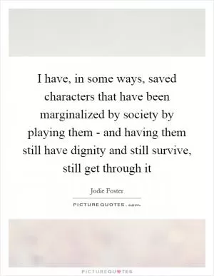 I have, in some ways, saved characters that have been marginalized by society by playing them - and having them still have dignity and still survive, still get through it Picture Quote #1
