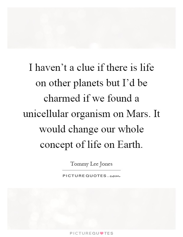 I haven't a clue if there is life on other planets but I'd be charmed if we found a unicellular organism on Mars. It would change our whole concept of life on Earth Picture Quote #1