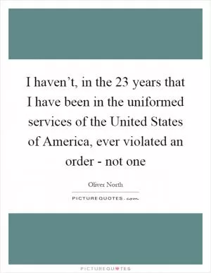 I haven’t, in the 23 years that I have been in the uniformed services of the United States of America, ever violated an order - not one Picture Quote #1