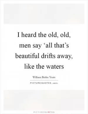 I heard the old, old, men say ‘all that’s beautiful drifts away, like the waters Picture Quote #1