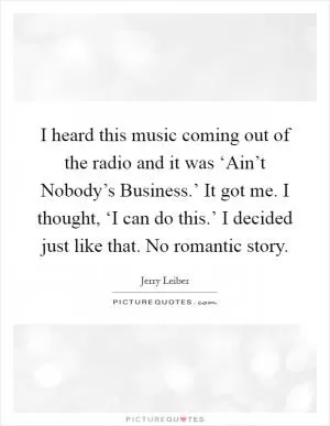 I heard this music coming out of the radio and it was ‘Ain’t Nobody’s Business.’ It got me. I thought, ‘I can do this.’ I decided just like that. No romantic story Picture Quote #1