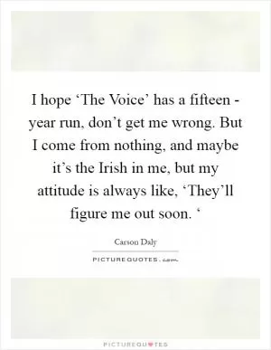 I hope ‘The Voice’ has a fifteen - year run, don’t get me wrong. But I come from nothing, and maybe it’s the Irish in me, but my attitude is always like, ‘They’ll figure me out soon. ‘ Picture Quote #1