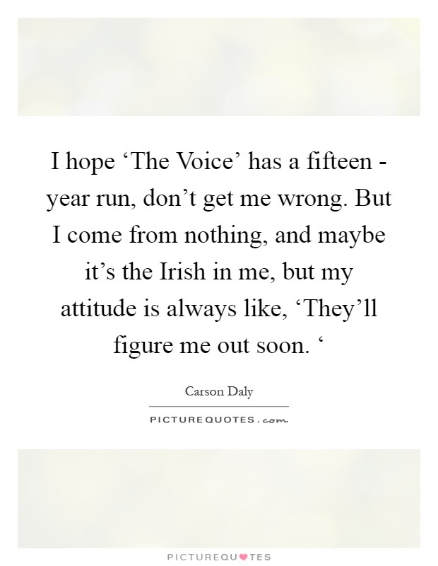 I hope ‘The Voice' has a fifteen - year run, don't get me wrong. But I come from nothing, and maybe it's the Irish in me, but my attitude is always like, ‘They'll figure me out soon. ‘ Picture Quote #1