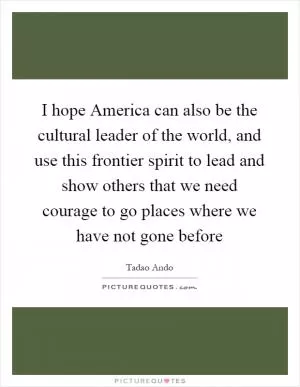 I hope America can also be the cultural leader of the world, and use this frontier spirit to lead and show others that we need courage to go places where we have not gone before Picture Quote #1