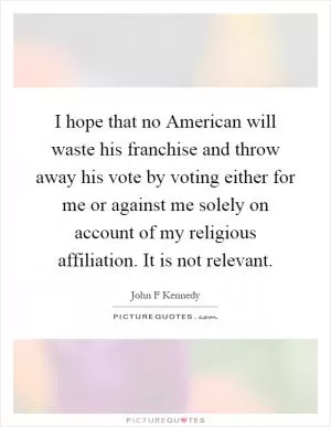 I hope that no American will waste his franchise and throw away his vote by voting either for me or against me solely on account of my religious affiliation. It is not relevant Picture Quote #1