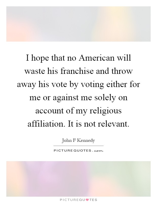 I hope that no American will waste his franchise and throw away his vote by voting either for me or against me solely on account of my religious affiliation. It is not relevant Picture Quote #1