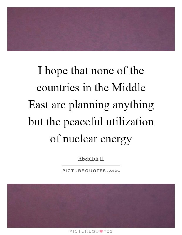 I hope that none of the countries in the Middle East are planning anything but the peaceful utilization of nuclear energy Picture Quote #1