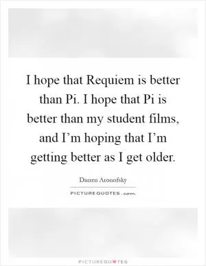 I hope that Requiem is better than Pi. I hope that Pi is better than my student films, and I’m hoping that I’m getting better as I get older Picture Quote #1
