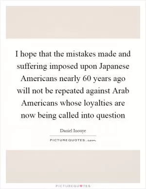 I hope that the mistakes made and suffering imposed upon Japanese Americans nearly 60 years ago will not be repeated against Arab Americans whose loyalties are now being called into question Picture Quote #1