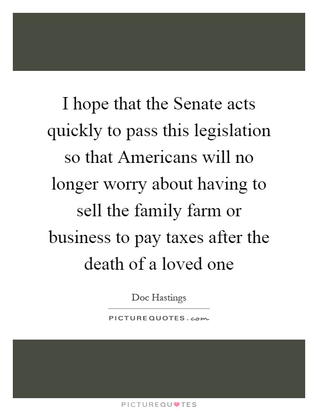 I hope that the Senate acts quickly to pass this legislation so that Americans will no longer worry about having to sell the family farm or business to pay taxes after the death of a loved one Picture Quote #1