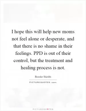 I hope this will help new moms not feel alone or desperate, and that there is no shame in their feelings. PPD is out of their control, but the treatment and healing process is not Picture Quote #1